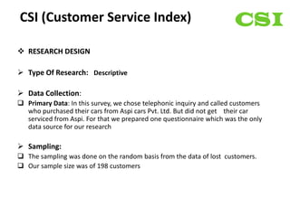 CSI (Customer Service Index)

 RESEARCH DESIGN

 Type Of Research: Descriptive

 Data Collection:
 Primary Data: In this survey, we chose telephonic inquiry and called customers
  who purchased their cars from Aspi cars Pvt. Ltd. But did not get their car
  serviced from Aspi. For that we prepared one questionnaire which was the only
  data source for our research

 Sampling:
 The sampling was done on the random basis from the data of lost customers.
 Our sample size was of 198 customers
 