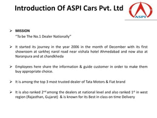 Introduction Of ASPI Cars Pvt. Ltd

 MISSION
  “To be The No.1 Dealer Nationally”

 It started its journey in the year 2006 in the month of December with its first
  showroom at sarkhej narol road near vishala hotel Ahmedabad and now also at
  Naranpura and at chandkheda

 Employees here share the information & guide customer in order to make them
  buy appropriate choice.

 It is among the top 3 most trusted dealer of Tata Motors & Fiat brand

 It is also ranked 2nd among the dealers at national level and also ranked 1st in west
  region (Rajasthan, Gujarat) & is known for its Best in class on time Delivery
 