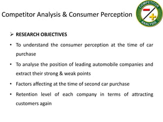 Competitor Analysis & Consumer Perception

   RESEARCH OBJECTIVES
  • To understand the consumer perception at the time of car
    purchase
  • To analyse the position of leading automobile companies and
    extract their strong & weak points
  • Factors affecting at the time of second car purchase
  • Retention level of each company in terms of attracting
    customers again
 