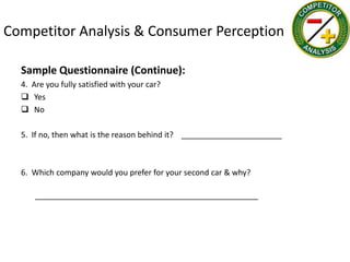 Competitor Analysis & Consumer Perception

  Sample Questionnaire (Continue):
  4. Are you fully satisfied with your car?
   Yes
   No

  5. If no, then what is the reason behind it? _______________________



  6. Which company would you prefer for your second car & why?

      ___________________________________________________
 