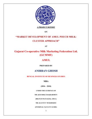 1
A PROJECT REPORT
ON
“MARKET DEVELOPMENT OF AMUL POUCH MILK:
CLUSTER APPROACH”
AT
Gujarat Co-operative Milk Marketing Federation Ltd.
(GCMMF)
AMUL
PREPARED BY
ANIRBAN GHOSH
BENGAL INSTITUTE OF BUSINESS STUDIES
MBA
(2016 – 2018)
UNDER THE GUIDENCE OF
MR. KOUSHIK CHAKRABORTY
(BRANCH MANAGER, AMUL)
MR. KAUSTUV MUKHERJEE
(INTERNAL FACULTY GUIDE)
 