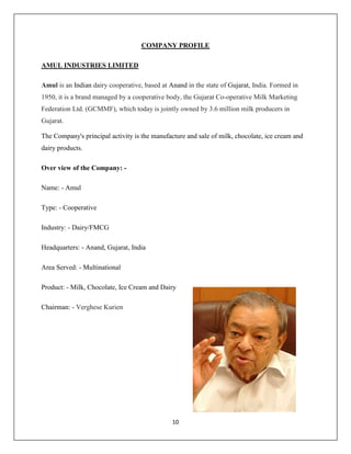 10
COMPANY PROFILE
AMUL INDUSTRIES LIMITED
Amul is an Indian dairy cooperative, based at Anand in the state of Gujarat, India. Formed in
1950, it is a brand managed by a cooperative body, the Gujarat Co-operative Milk Marketing
Federation Ltd. (GCMMF), which today is jointly owned by 3.6 million milk producers in
Gujarat.
The Company's principal activity is the manufacture and sale of milk, chocolate, ice cream and
dairy products.
Over view of the Company: -
Name: - Amul
Type: - Cooperative
Industry: - Dairy/FMCG
Headquarters: - Anand, Gujarat, India
Area Served: - Multinational
Product: - Milk, Chocolate, Ice Cream and Dairy
Chairman: - Verghese Kurien
 