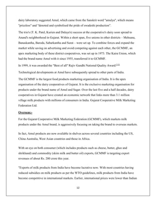 12
dairy laboratory suggested Amul, which came from the Sanskrit word "amulya", which means
"priceless" and "denoted and symbolised the pride of swadeshi production”.
The trio's (T. K. Patel, Kurien and Dalaya's) success at the cooperative's dairy soon spread to
Anand's neighborhood in Gujarat. Within a short span, five unions in other districts – Mehsana,
Banaskantha, Baroda, Sabarkantha and Surat – were set up. To combine forces and expand the
market while saving on advertising and avoid competing against each other, the GCMMF, an
apex marketing body of these district cooperatives, was set up in 1973. The Kaira Union, which
had the brand name Amul with it since 1955, transferred it to GCMMF.
In 1999, it was awarded the "Best of all" Rajiv Gandhi National Quality Award.[13]
Technological developments at Amul have subsequently spread to other parts of India.
The GCMMF is the largest food products marketing organisation of India. It is the apex
organisation of the dairy cooperatives of Gujarat. It is the exclusive marketing organisation for
products under the brand name of Amul and Sagar. Over the last five and a half decades, dairy
cooperatives in Gujarat have created an economic network that links more than 3.1 million
village milk products with millions of consumers in India. Gujarat Cooperative Milk Marketing
Federation Ltd.
Overseas:-
For the Gujarat Cooperative Milk Marketing Federation (GCMMF), which markets milk
products under the Amul brand, is aggressively focusing on taking the brand to overseas markets.
In fact, Amul products are now available in shelves across several countries including the US,
China Australia, West Asian countries and those in Africa.
With an eye on both consumer (which includes products such as cheese, butter, ghee and
shrikhand) and commodity (skim milk and butter oil) exports, GCMMF is targeting export
revenues of about Rs. 200 crore this year.
"Exports of milk products from India have become lucrative now. With most countries having
reduced subsidies on milk products as per the WTO guidelines, milk products from India have
become competitive in international markets. Earlier, international prices were lower than Indian
 