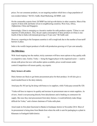 13
prices. For our consumer products, we are targeting markets which have a large population of
non-resident Indians," Mr R.S. Sodhi, Head Marketing, GCMMF, said.
On the commodity exports front, GCMMF has tied up with dairies in other countries. Most of the
exports of skim milk and butter oil are to neighbouring countries, West Asia, Africa,
Afghanistan, China and Singapore.
Interestingly, China is emerging as a lucrative market for milk products exports. "China is a net
importer of milk products. Also, the per capita consumption of dairy products in China is one-
fourth of that in India with demand growing at 33 per cent," Mr Sodhi said.
However, exporting to the European countries is still a tough task due to the number of non-tariff
barriers in place.
India is the world's largest producer of milk with production growing at 4.5 per cent annually.
The Milk King:-
With Amul stepping into the market, tricity customers will have more options to buy quality milk
at competitive rates. Earlier, Verka --- being the biggest player in the organised sector --- used to
dictate milk prices but now with another option available, prices would remain under
control.Competition will ensure quality, say experts.
Dairy farmers all smiles
Dairy farmers are likely to get better procurement price for their produce. It will also give a
much-needed boost to the dairy industry.
Amul pays Rs 565 per kg fat along with bonus to its suppliers, while Verka pays around Rs 520.
“Verka will have to improve its quality and increase its procurement rates to retain suppliers. As
of now, Amul is not procuring directly from dairyfarmers and is banking on contractors for
supply. But once they start procurement from dairy farmers, it would definitely make things
difficult for Verka,” said a former chairman of Verka milk plant.
Amul made its first plant functional in Batala in Gurdaspur district in November 2014. Most of
its procurement is being done from Batala from where the milk is sent for packaging to a plant in
Khamano in Fatehgarh Sahib district.
 