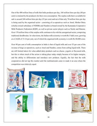 16
Out of the 400 million litres of milk that India produces per day, 160 million litres per day (48 per
cent) is retained by the producers for their own consumption. The surplus milk that is available for
sale is around 240 million litres per day (52 per cent) and out of that only 70 million litres per day
is being used by the organised sector - consisting of co-operatives such as Amul, Mother Dairy
(wholly-owned subsidiary of NDDB) and Nandini (a brand owned by the Karnataka Cooperative
Milk Producers Federation (KMF), as well as private sector players such as Nestle and Danone.
Over 170 million litres of the surplus milk continues to be with the unorganised sector, comprising
traditional doodhwalas. In value terms, the Indian milk economy is worth Rs 5 lakh crore, growing
at a CAGR of 15-16 per cent, out of which the organised milk economy is worth Rs 80,000 crore.
Over 80 per cent of milk consumption in India is that of liquid milk and over 55 per cent of the
revenue of large co-operatives, such as Amul and Nandini, comes from selling liquid milk. There
are still limited takers for value-added dairy products such as cheese, yogurts or flavoured milk,
but this is where much of the action is taking place today simply because of its higher margins,
and the ability to differentiate and introduce new products. Equally, the fact that the milk
cooperatives did not tap this market until the multinationals came in made it an area where the
competition was relatively equal.
 