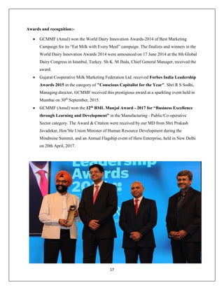 17
Awards and recognition:-
 GCMMF (Amul) won the World Dairy Innovation Awards-2014 of Best Marketing
Campaign for its “Eat Milk with Every Meal” campaign. The finalists and winners in the
World Dairy Innovation Awards 2014 were announced on 17 June 2014 at the 8th Global
Dairy Congress in Istanbul, Turkey. Sh K. M Jhala, Chief General Manager, received the
award.
 Gujarat Cooperative Milk Marketing Federation Ltd. received Forbes India Leadership
Awards 2015 in the category of "Conscious Capitalist for the Year". Shri R S Sodhi,
Managing director, GCMMF received this prestigious award at a sparkling event held in
Mumbai on 30th
September, 2015.
 GCMMF (Amul) won the 12th BML Munjal Award - 2017 for “Business Excellence
through Learning and Development” in the Manufacturing - Public/Co-operative
Sector category. The Award & Citation were received by our MD from Shri Prakash
Javadekar, Hon’ble Union Minister of Human Resource Development during the
Mindmine Summit, and an Annual Flagship event of Hero Enterprise, held in New Delhi
on 20th April, 2017.
 