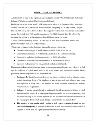 18
OBJECTIVE OF THE PROJECT
Amul industry in India in the organized sector produces around 70% of the total production, the
balance 30% being contributed by the others milk brands.
During the last seven years, Amul’s milk procurement prices to its farmer-members more than
doubled from Rs. 24.30 per liter for buffalo milk (Rs. 337 per kg fat) in 2009-10 to Rs. 49 per
liter (Rs. 680 per kg fat) in 2016-17. Since the cooperative’s total milk procurement also doubled
during this period, from 90.9 lakh liters per day to 176.5 lakh liters per day, this effectively
increased the income of its dairy farmers, four-fold in the last seven years.
Amul is currently procuring around 150 lakh liters of milk daily from around 35 lakh milk
producer members from over 18,500 villages.
This project is focused on the five main factors of a company, these are : -
 Comprehensive analysis of problems of Amul milk in the Retail market.
 Comprehensive analysis of problems of Amul milk in the Distributors market.
 Competitive analysis with other competitors in the Retail market.
 Competitive analysis with other competitors in the Distributors market.
 Customer preference survey for Amul milk and other milk brands.
I have done the first part of the project based on some parameters which are very effective to find
out the problems of Amul pouch milk in the retail market and distributors market. Those
parameters and the importance of the parameters are:-
 Preference for incentives: Amul does not has its own point and cash or schemes system
as their incentives. Some of the shopkeepers want scheme and some of them want extra
pouch packets in every caret. This problem has to be recovered to maintain a healthy
relation with the shopkeepers.
 Delivery: A survey was conducted to understand the delivery related problems in retail
and multivendor market. It is very important problem and it has to be recovered very fast
because if delivery of the ordered products are not placed within time then availability of
the product goes down which results decrease of, to off take and market share.
 The segment of pouch milk which consists of high rate of customer demand but low
rate of delivery system: A Survey was conducted in retail market to understand that which
segment of pouch milk has higher demand but lower availability.
 