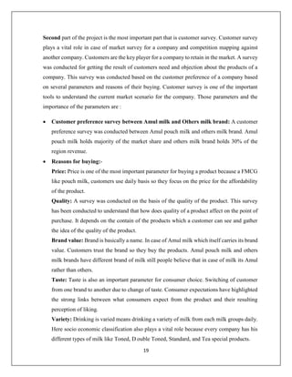 19
Second part of the project is the most important part that is customer survey. Customer survey
plays a vital role in case of market survey for a company and competition mapping against
another company. Customers are the key player for a company to retain in the market. A survey
was conducted for getting the result of customers need and objection about the products of a
company. This survey was conducted based on the customer preference of a company based
on several parameters and reasons of their buying. Customer survey is one of the important
tools to understand the current market scenario for the company. Those parameters and the
importance of the parameters are :
 Customer preference survey between Amul milk and Others milk brand: A customer
preference survey was conducted between Amul pouch milk and others milk brand. Amul
pouch milk holds majority of the market share and others milk brand holds 30% of the
region revenue.
 Reasons for buying:-
Price: Price is one of the most important parameter for buying a product because a FMCG
like pouch milk, customers use daily basis so they focus on the price for the affordability
of the product.
Quality: A survey was conducted on the basis of the quality of the product. This survey
has been conducted to understand that how does quality of a product affect on the point of
purchase. It depends on the contain of the products which a customer can see and gather
the idea of the quality of the product.
Brand value: Brand is basically a name. In case of Amul milk which itself carries its brand
value. Customers trust the brand so they buy the products. Amul pouch milk and others
milk brands have different brand of milk still people believe that in case of milk its Amul
rather than others.
Taste: Taste is also an important parameter for consumer choice. Switching of customer
from one brand to another due to change of taste. Consumer expectations have highlighted
the strong links between what consumers expect from the product and their resulting
perception of liking.
Variety: Drinking is varied means drinking a variety of milk from each milk groups daily.
Here socio economic classification also plays a vital role because every company has his
different types of milk like Toned, D ouble Toned, Standard, and Tea special products.
 