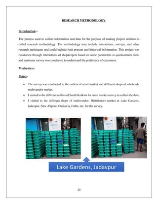 20
RESEARCH METHODOLOGY
Introduction:-
The process used to collect information and data for the purpose of making project decision is
called research methodology. The methodology may include interactions, surveys, and other
research techniques and could include both present and historical information. This project was
conducted through interactions of shopkeepers based on some parameters in questionnaire form
and customer survey was conducted to understand the preference of customers.
Mechanics:-
Place:-
 The survey was conducted to the outlets of retail market and different shops of wholesale
multivendor market.
 I visited to the different outlets of South Kolkata for retail market survey to collect the data.
 I visited to the different shops of multivendor, Distributors market at Lake Gardens,
Jadavpur, New Alipore, Dhakuria, Haltu, etc. for the survey.
Lake Gardens, Jadavpur
 