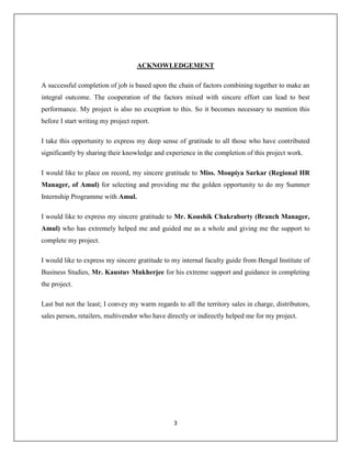 3
ACKNOWLEDGEMENT
A successful completion of job is based upon the chain of factors combining together to make an
integral outcome. The cooperation of the factors mixed with sincere effort can lead to best
performance. My project is also no exception to this. So it becomes necessary to mention this
before I start writing my project report.
I take this opportunity to express my deep sense of gratitude to all those who have contributed
significantly by sharing their knowledge and experience in the completion of this project work.
I would like to place on record, my sincere gratitude to Miss. Moupiya Sarkar (Regional HR
Manager, of Amul) for selecting and providing me the golden opportunity to do my Summer
Internship Programme with Amul.
I would like to express my sincere gratitude to Mr. Koushik Chakraborty (Branch Manager,
Amul) who has extremely helped me and guided me as a whole and giving me the support to
complete my project.
I would like to express my sincere gratitude to my internal faculty guide from Bengal Institute of
Business Studies, Mr. Kaustuv Mukherjee for his extreme support and guidance in completing
the project.
Last but not the least; I convey my warm regards to all the territory sales in charge, distributors,
sales person, retailers, multivendor who have directly or indirectly helped me for my project.
 
