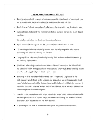 55
SUGGESTION & RECOMMENDATION
 The price of Amul milk products is high as compared to other brands of same quality (as
per fat percentage). So the price should be decreased to increase the sale.
 The G.C.M.M.F should launch beneficial schemes for the retailers and distributors also.
 Increase the product quality for customer satisfaction and also increase the expiry date(if
possible).
 Do not place more than one distributor in same market area.
 Try to minimize bank deposits for APO, which help to retailer think to start.
 Do not change distributor frequently because he is the only one person who act as a
connecting link between company and retailers.
 Company should take care of retailers by solving their problems and call back them by
the company representative.
 Amul has a relatively good distribution network, but still company is not able to fulfill
the demand of outlet in the peak season when demand is very high. Here company should
consider on the supply of product in the peak season.
 The study of milk market reveled that there is no Mergers and Acquisition in the
milk industry. Amul should go for Mergers and Acquisition and try to acquire the local
player’s inthe Pune market like Chitale, Katraj and Gokul etc. It will help the company in
increasing itsDealers network, Market share, Customer base etc. It will also save time of
establishing a new manufacturing unit.
 If adding preservatives in the milk keeps the milk for longer times then Amul should also
add some preservatives in the milk as people not only see quality but also sees the time
duration i.e. how much times we can store the milk.
 In order to push the milk to the customers the profit margin should be increased.
 