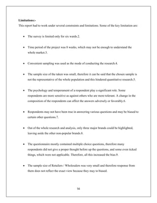 56
Limitations:-
This report had to work under several constraints and limitations. Some of the key limitation are:
 The survey is limited only for six wards.2.
 Time period of the project was 8 weeks, which may not be enough to understand the
whole market.3.
 Convenient sampling was used as the mode of conducting the research.4.
 The sample size of the taken was small, therefore it can be said that the chosen sample is
not the representative of the whole population and this hindered quantitative research.5.
 The psychology and temperament of a respondent play a significant role. Some
respondents are more sensitive as against others who are more tolerant. A change in the
composition of the respondents can affect the answers adversely or favorably.6.
 Respondents may not have been true in answering various questions and may be biased to
certain other questions.7.
 Out of the whole research and analysis, only three major brands could be highlighted,
leaving aside the other non-popular brands.8.
 The questionnaire mostly contained multiple choice questions, therefore many
respondents did not give a proper thought before up the questions, and some even ticked
things, which were not applicable. Therefore, all this increased the bias.9.
 The sample size of Retailers / Wholesalers was very small and therefore response from
them does not reflect the exact view because they may to biased.
 