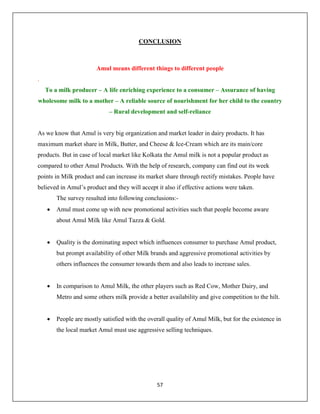 57
CONCLUSION
Amul means different things to different people
.
To a milk producer – A life enriching experience to a consumer – Assurance of having
wholesome milk to a mother – A reliable source of nourishment for her child to the country
– Rural development and self-reliance
As we know that Amul is very big organization and market leader in dairy products. It has
maximum market share in Milk, Butter, and Cheese & Ice-Cream which are its main/core
products. But in case of local market like Kolkata the Amul milk is not a popular product as
compared to other Amul Products. With the help of research, company can find out its week
points in Milk product and can increase its market share through rectify mistakes. People have
believed in Amul’s product and they will accept it also if effective actions were taken.
The survey resulted into following conclusions:-
 Amul must come up with new promotional activities such that people become aware
about Amul Milk like Amul Tazza & Gold.
 Quality is the dominating aspect which influences consumer to purchase Amul product,
but prompt availability of other Milk brands and aggressive promotional activities by
others influences the consumer towards them and also leads to increase sales.
 In comparison to Amul Milk, the other players such as Red Cow, Mother Dairy, and
Metro and some others milk provide a better availability and give competition to the hilt.
 People are mostly satisfied with the overall quality of Amul Milk, but for the existence in
the local market Amul must use aggressive selling techniques.
 