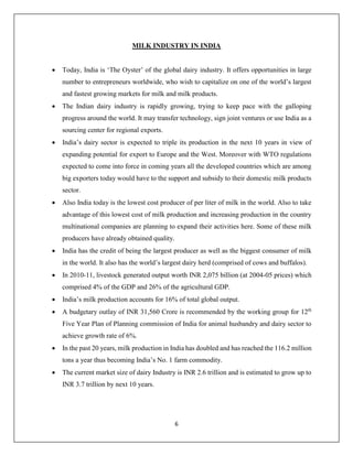 6
MILK INDUSTRY IN INDIA
 Today, India is ‘The Oyster’ of the global dairy industry. It offers opportunities in large
number to entrepreneurs worldwide, who wish to capitalize on one of the world’s largest
and fastest growing markets for milk and milk products.
 The Indian dairy industry is rapidly growing, trying to keep pace with the galloping
progress around the world. It may transfer technology, sign joint ventures or use India as a
sourcing center for regional exports.
 India’s dairy sector is expected to triple its production in the next 10 years in view of
expanding potential for export to Europe and the West. Moreover with WTO regulations
expected to come into force in coming years all the developed countries which are among
big exporters today would have to the support and subsidy to their domestic milk products
sector.
 Also India today is the lowest cost producer of per liter of milk in the world. Also to take
advantage of this lowest cost of milk production and increasing production in the country
multinational companies are planning to expand their activities here. Some of these milk
producers have already obtained quality.
 India has the credit of being the largest producer as well as the biggest consumer of milk
in the world. It also has the world’s largest dairy herd (comprised of cows and buffalos).
 In 2010-11, livestock generated output worth INR 2,075 billion (at 2004-05 prices) which
comprised 4% of the GDP and 26% of the agricultural GDP.
 India’s milk production accounts for 16% of total global output.
 A budgetary outlay of INR 31,560 Crore is recommended by the working group for 12th
Five Year Plan of Planning commission of India for animal husbandry and dairy sector to
achieve growth rate of 6%.
 In the past 20 years, milk production in India has doubled and has reached the 116.2 million
tons a year thus becoming India’s No. 1 farm commodity.
 The current market size of dairy Industry is INR 2.6 trillion and is estimated to grow up to
INR 3.7 trillion by next 10 years.
 