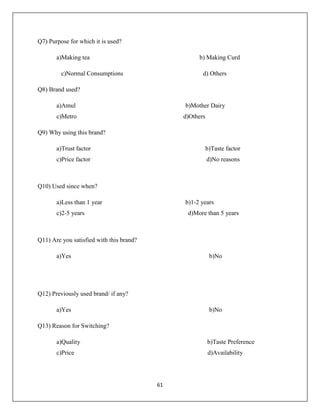 61
Q7) Purpose for which it is used?
a)Making tea b) Making Curd
c)Normal Consumptions d) Others
Q8) Brand used?
a)Amul b)Mother Dairy
c)Metro d)Others
Q9) Why using this brand?
a)Trust factor b)Taste factor
c)Price factor d)No reasons
Q10) Used since when?
a)Less than 1 year b)1-2 years
c)2-5 years d)More than 5 years
Q11) Are you satisfied with this brand?
a)Yes b)No
Q12) Previously used brand/ if any?
a)Yes b)No
Q13) Reason for Switching?
a)Quality b)Taste Preference
c)Price d)Availability
 
