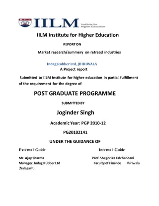 IILM Institute for Higher Education
REPORTON
Market research/summery on retread industries
Indag Rubber Ltd, JHIRIWALA
A Project report
Submitted to IILM Institute for higher education in partial fulfillment
of the requirement for the degree of
POST GRADUATE PROGRAMME
SUBMITTED BY
Joginder Singh
Academic Year: PGP 2010-12
PG20102141
UNDER THE GUIDANCE OF
External Guide Internal Guide
Mr. Ajay Sharma Prof. ShegorikaLalchandani
Manager, Indag Rubber Ltd Faculty of Finance Jhiriwala
(Nalagarh)
 