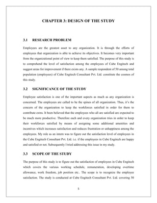5
CHAPTER 3: DESIGN OF THE STUDY
3.1 RESEARCH PROBLEM
Employees are the greatest asset to any organization. It is through the efforts of
employees that organization is able to achieve its objectives. It becomes very important
from the organizational point of view to keep them satisfied. The purpose of this study is
to comprehend the level of satisfaction among the employees of Cube Engitech and
suggest areas for improvement if there exists any. A sample respondent of 50 among total
population (employees) of Cube Engitech Consultant Pvt. Ltd. constitute the cosmos of
this study.
3.2 SIGNIFICANCE OF THE STUDY
Employee satisfaction is one of the important aspects as much as any organization is
concerned. The employees are called to be the spines of all organization. Thus, it’s the
concern of the organization to keep the workforces satisfied in order for them to
contribute extra. It been believed that the employees who all are satisfied are expected to
be much more productive. Therefore each and every organization tries in order to keep
their workforces satisfied by means of assigning some additional amenities and
incentives which increases satisfaction and reduces frustration or unhappiness among the
employees. My role as an intern was to figure out the satisfaction level of employees in
the Cube Engitech Consultant Pvt. Ltd. i.e. if the employees in Cube Engitech are happy
and satisfied or not. Subsequently I tried addressing this issue in my study.
3.3 SCOPE OF THE STUDY
The purpose of this study is to figure out the satisfaction of employees in Cube Engitech
which covers the various working schedule, remuneration, developing overtime
allowance, work freedom, job position etc.. The scope is to recognize the employee
satisfaction. The study is conducted at Cube Engitech Consultant Pvt. Ltd. covering 50
 