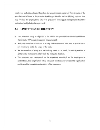 6
employees and data collected based on the questionnaire prepared. The strength of the
workforce satisfaction is linked to the working personnel’s and the job they execute. And
easy revenue for employee to talk over grievances with upper management should be
maintained and judiciously supervised.
3.4 LIMITATIONS OF THE STUDY
 This particular study is subjected to the source and presumptions of the respondents.
Henceforth, 100% precision cannot be guaranteed.
 Also, the study was conducted in a very short duration of time, due to which it was
not possible to widen the scope of the work.
 As, the duration of study was excessively short. As a result, it wasn’t possible to
gather some more useful data within the particular duration.
 The outcomes are constructed on the responses submitted by the employees or
respondents, thus slight error while filling or else biasness towards the organization
could possibly impact the authenticity of the outcomes.
 