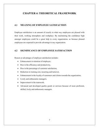 7
CHAPTER 4: THEORITICAL FRAMEWORK
4.1 MEANING OF EMPLOYEE SATISFACTION
Employee satisfaction is an amount of exactly in what way employees are pleased with
their work, working atmosphere and workplace. By maintaining the confidence high
amongst employees could be a great help to every organization, as because pleased
employees are expected to provide advantage to any organization.
4.2 SIGNIFICANCE OF EMPLOYEE SATISFACTION
Reason or advantages of employee satisfaction includes:
 Enhancement in retention of employee,
 Rise in the efficiency and productivity,
 Rise in the percentage of customer satisfaction,
 Reduction in training cost, recurring and turnover,
 Enhancement in the loyalty of customers and clients towards the organization,
 Lively and enthusiastic managers,
 Improvement in the teamwork,
 Advanced and developed quality goods or services because of more proficient,
skilled, lively and enthusiastic managers.
 
