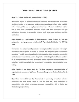 10
CHAPTER 5: LITERATURE REVIEW
Goyal P., “Labour welfare and job satisfaction”, (1995).
Derived the degree of employee satisfaction fulfilment accomplished for the material
specialists in view of the legitimate work government assistance offices being available
in the private, public, and co-employable material areas in Punjab, mindfulness and the
use of these work government assistance offices and their association with job
satisfaction, alongside the connection between work government assistance and job
satisfaction.
Judge Timothy A.; Thoresen Carl J.; Bono Joyce E.; Patton Gregory K., “The Job
satisfaction – Job performance relationship”, Psychological Bulletin, Vol. 127 (3),
2001.
Conveyance of a subjective and quantitative investigation of the connection between job
satisfaction and occupation execution is finished. The subjective part is determined
around the 7 models which showed earlier in investigation of the connection between job
satisfaction and occupation execution. Despite the fact that a portion of the models have
set up more provisions than others, research has needed to give any definitive approval or
end of any model, incompletely due to an absence of adjustment and coordination in the
writing.
Allen Natalie J. and Meyer John P., “A three component conceptualization of
organizational commitment”, Human Resource Management Review, Vol. 1, No. 1,
1991.
Hierarchical responsibility can be characterized as relationship of workers with the
association and their interest inside it. For the most part, three estimations of
responsibility exist, which incorporates persistent responsibility, full of feeling and
standardizing responsibility.
 
