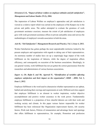 11
Srivastava S. K., “Impact of labour welfare on employee attitudes and job satisfaction”,
Management and Labour Studies 29 (1), 2004.
The impression of Labour Welfare on employee’s approaches and job satisfaction is
viewed as a relative report which was carried on the employees of the Kanpur city in the
private and public areas. The author attempted to evaluate the greatness of work
government assistance exercises; measure the extent of job satisfaction of employees
gave with work government assistance offices in private and public areas and surveys the
methodologies of employee's towards association in both the areas.
Aziri B., “Job Satisfaction”, Management Research and Practice, Vol. 3, Issue 4, 2011.
Worker Satisfaction has gotten perhaps the most unpredictable territories looked by the
present employers and organization with regards to taking care of their representatives.
An enormous number of studies have set up a surprisingly huge impact of the work
fulfillment on the inspiration of laborers, while the degree of inspiration affects
efficiency, and consequently on execution of the business associations. Shockingly, in
our general vicinity, work fulfillment has not yet gotten the correct graciousness from the
researchers and administrators of various business associations.
Sageer A.; Dr. Rafat S. and Ms. AgarwaI P., “Identification of variables affecting
employee satisfaction and their impact on the organization”, IOSR – JBM, Vol. 5,
Issue 1, 2012.
Employee fulfillment is the word used to characterize whether representatives are upbeat,
battled and satisfying their cravings and requirements at work. Different activities support
that employee fulfillment is an element in worker inspiration, worker objective
accomplishment and positive worker assurance in the work power. Fundamentally
employee fulfillment is a proportion of how cheerful laborers are with their work and
working society and climate. In this paper various factors responsible for worker
fulfillment has been referenced like Organization improvement factors, Job security
factors, Work task factors, Policies of remuneration and advantage factor and openings
that offers fulfillment to representatives, for example, Promotion and profession
 