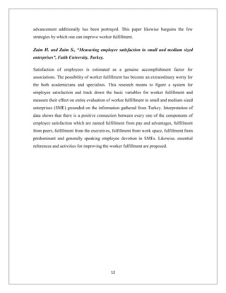 12
advancement additionally has been portrayed. This paper likewise bargains the few
strategies by which one can improve worker fulfillment.
Zaim H. and Zaim S., “Measuring employee satisfaction in small and medium sized
enterprises”, Fatih University, Turkey.
Satisfaction of employees is estimated as a genuine accomplishment factor for
associations. The possibility of worker fulfillment has become an extraordinary worry for
the both academicians and specialists. This research means to figure a system for
employee satisfaction and track down the basic variables for worker fulfillment and
measure their effect on entire evaluation of worker fulfillment in small and medium sized
enterprises (SME) grounded on the information gathered from Turkey. Interpretation of
data shows that there is a positive connection between every one of the components of
employee satisfaction which are named fulfillment from pay and advantages, fulfillment
from peers, fulfillment from the executives, fulfillment from work space, fulfillment from
predominant and generally speaking employee devotion in SMEs. Likewise, essential
references and activities for improving the worker fulfillment are proposed.
 