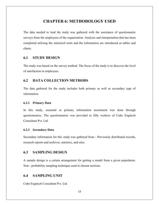 13
CHAPTER 6: METHODOLOGY USED
The data needed to lead the study was gathered with the assistance of questionnaire
surveys from the employees of the organization. Analysis and interpretation that has been
completed utilising the statistical tools and the information are introduced as tables and
charts.
6.1 STUDY DESIGN
The study was based on the survey method. The focus of the study is to discover the level
of satisfaction in employees.
6.2 DATA COLLECTION METHODS
The data gathered for the study includes both primary as well as secondary type of
information.
6.2.1 Primary Data
In this study, essential or primary information assortment was done through
questionnaires. The questionnaires was provided to fifty workers of Cube Engitech
Consultant Pvt. Ltd.
6.2.2 Secondary Data
Secondary information for this study was gathered from - Previously distributed records,
research reports and archives, statistics, and sites.
6.3 SAMPLING DESIGN
A sample design is a certain arrangement for getting a model from a given population.
Non - probability sampling technique used in chosen sections.
6.4 SAMPLING UNIT
Cube Engitech Consultant Pvt. Ltd.
 
