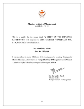 iii
Manipal Institute of Management
MANIPAL - 576 104
This is to certify that the project titled “A STUDY ON THE EMPLOYEE
SATISFACTION (with reference to CUBE ENGITECH CONSULTANT PVT.
LTD., RANCHI)” is a bonafide work of
Mr. Atul Kumar Shukla
Reg. No. 191202064
It was carried out in partial fulfillment of the requirements for awarding the degree in
Master of Business Administration in Manipal Institute of Management under Manipal
Academy of Higher Education, during the academic year 2020-21.
Dr. Raveendra Rao K
Internal Guide
Manipal Institute of Management
 