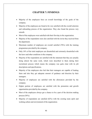 40
CHAPTER 7: FINDINGS
 Majority of the employees have an overall knowledge of the goals of the
company.
 Majority of the employees are found to be very satisfied with the overall selection
and onboarding process of the organization. They also found the process very
smooth.
 Most of the employees were satisfied with their first day in the organization.
 Majority of the respondents were also satisfied with the invite they received from
the department.
 Maximum number of employees are overall satisfied (70%) with the training
programmes provided by the company.
 Only 16% of the total employees are dissatisfied and extremely dissatisfied with
the leave and other conditions in the company.
 Majority of the respondents are satisfied with the statement that they are actually
doing almost the same work, which were described to them during their
recruitment process which means the company was quite clear with its job
descriptions and specifications.
 Majority of the employees also feel that their managers are capable of leading
them and also they get adequate amount of guidance and direction by their
managers.
 Majority of employees are satisfied with the allowances provided by the
company.
 Higher portion of employees are satisfied with the promotion and growth
opportunities provided by the company.
 Most of the employees always get a chance to be a part of the decision making
process (56%).
 Majority of respondents are satisfied (62%) with the existing team spirit and
working culture and environment of the organization.
 