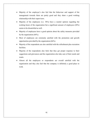41
 Majority of the employee’s also feel that the behaviour and support of the
management towards them are pretty good and they share a good working
relationship with their supervisors.
 Majority of the employees (i.e. 38%) have a neutral opinion regarding the
working hours of the organization but a significant amount of employees (20%)
seems to be dissatisfied as well.
 Majority of employees have a good opinion about the safety measures provided
by the organization (64%).
 Most of employees are extremely satisfied with the promotion and growth
opportunities provided by the organization (64%).
 Majority of the respondents are also satisfied with the refreshment plus recreation
facilities.
 Majority of the respondents also feels that they get proper response to their
suggestions and grievances and the organization also take care of their needs and
wants.
 Almost all the employees or respondents are overall satisfied with the
organization and they also feel that the company is definitely a good place to
work.
 