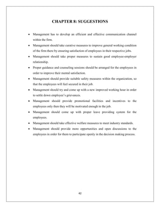 42
CHAPTER 8: SUGGESTIONS
 Management has to develop an efficient and effective communication channel
within the firm.
 Management should take curative measures to improve general working condition
of the firm there by ensuring satisfaction of employees in their respective jobs.
 Management should take proper measures to sustain good employee-employer
relationship.
 Proper guidance and counseling sessions should be arranged for the employees in
order to improve their mental satisfaction.
 Management should provide suitable safety measures within the organization, so
that the employees will feel secured in their job.
 Management should try and come up with a new improved working hour in order
to settle down employee’s grievances.
 Management should provide promotional facilities and incentives to the
employees only then they will be motivated enough in the job.
 Management should come up with proper leave providing system for the
employees.
 Management should take effective welfare measures to meet industry standards.
 Management should provide more opportunities and open discussions to the
employees in order for them to participate openly in the decision making process.
 