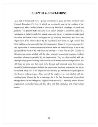43
CHAPTER 9: CONCLUSIONS
As a part of this project work, I got an opportunity to spend an entire month in Cube
Engitech Consultant Pvt. Ltd. It helped me to critically analyze the working of the
organization which further helped to convert my theoretical knowledge obtained into
practical. The present study conducted is an earnest attempt to determine employee’s
satisfaction in Cube Engitech. It is indeed a necessity for any organization to understand
the needs and wants of their employees and try fulfilling them before they leave the
organization. If no action is taken by the organization then there are high chances that
their budding employees might leave the organization. Hence, it becomes necessary for
any organization to ensure employee satisfaction. From the study conducted by me it was
recognized that most of the employees are satisfied as of now with the job. Majority of
the employees seems satisfied with the salary structure, promotional programs, working
condition, allowances provided by the organization. They are also satisfied with the
employer-employee relationship and communication channel within the organization. But
still there are some area that needs to be focused and improved upon. For example,
around 30% of the employees feel that the organization’s training programmes are not up
to the mark. Only 56% of the employees feels that they get opportunities to participate in
the decision making process. Also, most of the employees are not satisfied with the
working hours followed by the organization. So, if the firm focusses and brings about
changes based on the findings and suggestions of the survey, I hopefully believe that the
organization can further bring out their labor with full satisfaction and obtain betters
results.
 