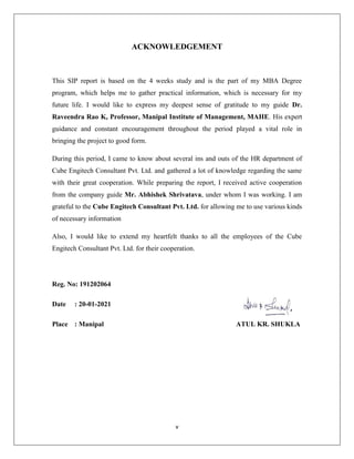 v
ACKNOWLEDGEMENT
This SIP report is based on the 4 weeks study and is the part of my MBA Degree
program, which helps me to gather practical information, which is necessary for my
future life. I would like to express my deepest sense of gratitude to my guide Dr.
Raveendra Rao K, Professor, Manipal Institute of Management, MAHE. His expert
guidance and constant encouragement throughout the period played a vital role in
bringing the project to good form.
During this period, I came to know about several ins and outs of the HR department of
Cube Engitech Consultant Pvt. Ltd. and gathered a lot of knowledge regarding the same
with their great cooperation. While preparing the report, I received active cooperation
from the company guide Mr. Abhishek Shrivatava, under whom I was working. I am
grateful to the Cube Engitech Consultant Pvt. Ltd. for allowing me to use various kinds
of necessary information
Also, I would like to extend my heartfelt thanks to all the employees of the Cube
Engitech Consultant Pvt. Ltd. for their cooperation.
Reg. No: 191202064
Date : 20-01-2021
Place : Manipal ATUL KR. SHUKLA
 