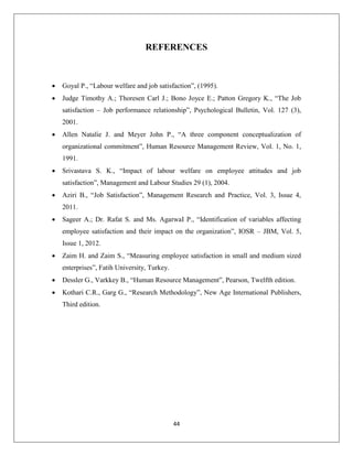 44
REFERENCES
 Goyal P., “Labour welfare and job satisfaction”, (1995).
 Judge Timothy A.; Thoresen Carl J.; Bono Joyce E.; Patton Gregory K., “The Job
satisfaction – Job performance relationship”, Psychological Bulletin, Vol. 127 (3),
2001.
 Allen Natalie J. and Meyer John P., “A three component conceptualization of
organizational commitment”, Human Resource Management Review, Vol. 1, No. 1,
1991.
 Srivastava S. K., “Impact of labour welfare on employee attitudes and job
satisfaction”, Management and Labour Studies 29 (1), 2004.
 Aziri B., “Job Satisfaction”, Management Research and Practice, Vol. 3, Issue 4,
2011.
 Sageer A.; Dr. Rafat S. and Ms. AgarwaI P., “Identification of variables affecting
employee satisfaction and their impact on the organization”, IOSR – JBM, Vol. 5,
Issue 1, 2012.
 Zaim H. and Zaim S., “Measuring employee satisfaction in small and medium sized
enterprises”, Fatih University, Turkey.
 Dessler G., Varkkey B., “Human Resource Management”, Pearson, Twelfth edition.
 Kothari C.R., Garg G., “Research Methodology”, New Age International Publishers,
Third edition.
 