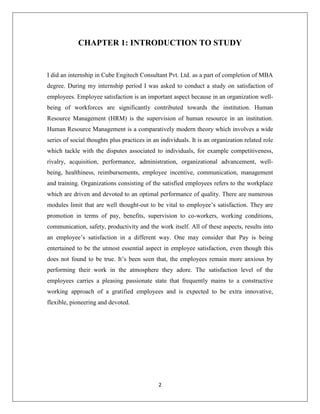 2
CHAPTER 1: INTRODUCTION TO STUDY
I did an internship in Cube Engitech Consultant Pvt. Ltd. as a part of completion of MBA
degree. During my internship period I was asked to conduct a study on satisfaction of
employees. Employee satisfaction is an important aspect because in an organization well-
being of workforces are significantly contributed towards the institution. Human
Resource Management (HRM) is the supervision of human resource in an institution.
Human Resource Management is a comparatively modern theory which involves a wide
series of social thoughts plus practices in an individuals. It is an organization related role
which tackle with the disputes associated to individuals, for example competitiveness,
rivalry, acquisition, performance, administration, organizational advancement, well-
being, healthiness, reimbursements, employee incentive, communication, management
and training. Organizations consisting of the satisfied employees refers to the workplace
which are driven and devoted to an optimal performance of quality. There are numerous
modules limit that are well thought-out to be vital to employee’s satisfaction. They are
promotion in terms of pay, benefits, supervision to co-workers, working conditions,
communication, safety, productivity and the work itself. All of these aspects, results into
an employee’s satisfaction in a different way. One may consider that Pay is being
entertained to be the utmost essential aspect in employee satisfaction, even though this
does not found to be true. It’s been seen that, the employees remain more anxious by
performing their work in the atmosphere they adore. The satisfaction level of the
employees carries a pleasing passionate state that frequently mains to a constructive
working approach of a gratified employees and is expected to be extra innovative,
flexible, pioneering and devoted.
 