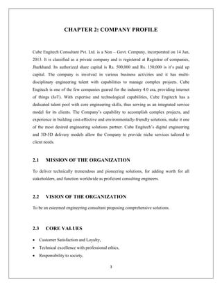 3
CHAPTER 2: COMPANY PROFILE
Cube Engitech Consultant Pvt. Ltd. is a Non – Govt. Company, incorporated on 14 Jun,
2013. It is classified as a private company and is registered at Registrar of companies,
Jharkhand. Its authorized share capital is Rs. 500,000 and Rs. 150,000 is it’s paid up
capital. The company is involved in various business activities and it has multi-
disciplinary engineering talent with capabilities to manage complex projects. Cube
Engitech is one of the few companies geared for the industry 4.0 era, providing internet
of things (IoT). With expertise and technological capabilities, Cube Engitech has a
dedicated talent pool with core engineering skills, thus serving as an integrated service
model for its clients. The Company’s capability to accomplish complex projects, and
experience in building cost-effective and environmentally-friendly solutions, make it one
of the most desired engineering solutions partner. Cube Engitech’s digital engineering
and 3D-5D delivery models allow the Company to provide niche services tailored to
client needs.
2.1 MISSION OF THE ORGANIZATION
To deliver technically tremendous and pioneering solutions, for adding worth for all
stakeholders, and function worldwide as proficient consulting engineers.
2.2 VISION OF THE ORGANIZATION
To be an esteemed engineering consultant proposing comprehensive solutions.
2.3 CORE VALUES
 Customer Satisfaction and Loyalty,
 Technical excellence with professional ethics,
 Responsibility to society,
 