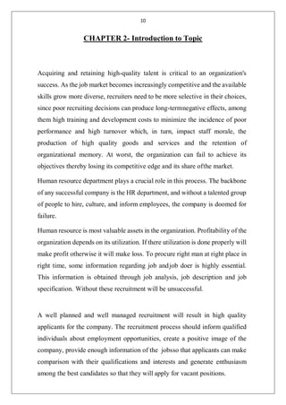 10
CHAPTER 2- Introduction to Topic
Acquiring and retaining high-quality talent is critical to an organization's
success. As the job market becomes increasingly competitive and the available
skills grow more diverse, recruiters need to be more selective in their choices,
since poor recruiting decisions can produce long-termnegative effects, among
them high training and development costs to minimize the incidence of poor
performance and high turnover which, in turn, impact staff morale, the
production of high quality goods and services and the retention of
organizational memory. At worst, the organization can fail to achieve its
objectives thereby losing its competitive edge and its share ofthe market.
Human resource department plays a crucial role in this process. The backbone
of any successful company is the HR department, and without a talented group
of people to hire, culture, and inform employees, the company is doomed for
failure.
Human resource is most valuable assets in the organization. Profitability of the
organization depends on its utilization. If there utilization is done properly will
make profit otherwise it will make loss. To procure right man at right place in
right time, some information regarding job andjob doer is highly essential.
This information is obtained through job analysis, job description and job
specification. Without these recruitment will be unsuccessful.
A well planned and well managed recruitment will result in high quality
applicants for the company. The recruitment process should inform qualified
individuals about employment opportunities, create a positive image of the
company, provide enough information of the jobsso that applicants can make
comparison with their qualifications and interests and generate enthusiasm
among the best candidates so that they will apply for vacant positions.
 