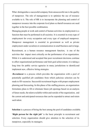 11
What distinguishes a successful company from unsuccessful one is the quality
of manpower. The role of management is to optimize the use of resource
available to it. The role of HR is to incorporate the planning and control of
manpower resource into the corporate level plans so thatall resources are used
together in the best possible combination.
Managing people at work and control of human activities in employment is a
function that must be performed in all societies. It is essential in every type of
employment for every occupation and every type of employed manpower.
Manpower management is essential in government as well as private
employment under socialism or communication in small business and in large.
Recruitment, as a human resource management function, is one of the
activities that impact most critically on the performance of an organization.
While it is understood and accepted that poor recruitment decisions continue
to affect organizational performance and limit goal achievement, it is taking a
long time for public service agencies in many jurisdictions to identifyand
implement new, effective hiring strategies.
Recruitment is a process which provides the organization with a pool of
potentially qualified job candidates from which judicious selection can be
made to fill vacancies. Successful recruitment begins with proper employment
planning and forecasting. In this phase of the staffing process, an organization
formulates plans to fill or eliminate future job openings based on an analysis
of future needs, the talent available within and outside of the organization, and
the current and anticipated resources that can be expended to attract and retain
such talent.
Selection is a process of hiring the best among the pool of candidates available.
‘Right person for the right job’ is the basic principle in recruitment and
selection. Every organization should give attention to the selection of its
manpower, especially its managers.
 