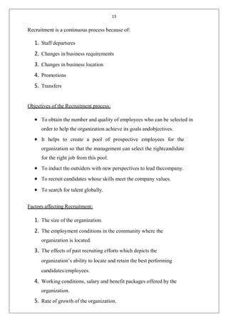 13
Recruitment is a continuous process because of:
1. Staff departures
2. Changes in business requirements
3. Changes in business location
4. Promotions
5. Transfers
Objectives of the Recruitment process:
 To obtain the number and quality of employees who can be selected in
order to help the organization achieve its goals andobjectives.
 It helps to create a pool of prospective employees for the
organization so that the management can select the rightcandidate
for the right job from this pool.
 To induct the outsiders with new perspectives to lead thecompany.
 To recruit candidates whose skills meet the company values.
 To search for talent globally.
Factors affecting Recruitment:
1. The size of the organization.
2. The employment conditions in the community where the
organization is located.
3. The effects of past recruiting efforts which depicts the
organization’s ability to locate and retain the best performing
candidates/employees.
4. Working conditions, salary and benefit packages offered by the
organization.
5. Rate of growth of the organization.
 