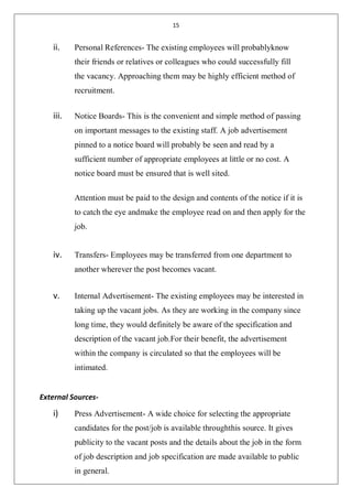 15
ii. Personal References- The existing employees will probablyknow
their friends or relatives or colleagues who could successfully fill
the vacancy. Approaching them may be highly efficient method of
recruitment.
iii. Notice Boards- This is the convenient and simple method of passing
on important messages to the existing staff. A job advertisement
pinned to a notice board will probably be seen and read by a
sufficient number of appropriate employees at little or no cost. A
notice board must be ensured that is well sited.
Attention must be paid to the design and contents of the notice if it is
to catch the eye andmake the employee read on and then apply for the
job.
iv. Transfers- Employees may be transferred from one department to
another wherever the post becomes vacant.
v. Internal Advertisement- The existing employees may be interested in
taking up the vacant jobs. As they are working in the company since
long time, they would definitely be aware of the specification and
description of the vacant job.For their benefit, the advertisement
within the company is circulated so that the employees will be
intimated.
External Sources-
i) Press Advertisement- A wide choice for selecting the appropriate
candidates for the post/job is available throughthis source. It gives
publicity to the vacant posts and the details about the job in the form
of job description and job specification are made available to public
in general.
 