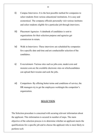 16
ii) Campus Interviews- It is the best possible method for companies to
select students from various educational institutions. It is easy and
economical. The company officials personally visit various institutes
and select students eligible for a particular job through interviews.
iii) Placement Agencies- A databank of candidates is sent to
organizations for their selection purpose and agencies get
commission in return.
iv) Walk in Interviews- These interviews are scheduled by companies
for a specific date and time and are conductedfor selection of the
candidates.
v) E-recruitment- Various sites such as jobs.com, naukri.com and
monster.com are the available electronic sites on whichcandidates
can upload their resume and seek the jobs.
vi) Competitors- By offering better terms and conditions of service, the
HR managers try to get the employees workingin the competitor’s
organization.
SELECTION
The Selection procedure is concerned with securing relevant information about
the applicant. This information is secured in number of steps. The main
objective of the selection process is to determine whether an applicant meets the
qualifications for a specific job and to choose the applicant who is most likely to
perform well.
 