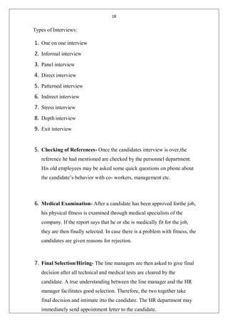 18
Types of Interviews:
1. One on one interview
2. Informal interview
3. Panel interview
4. Direct interview
5. Patterned interview
6. Indirect interview
7. Stress interview
8. Depth interview
9. Exit interview
5. Checking of References- Once the candidates interview is over,the
reference he had mentioned are checked by the personnel department.
His old employees may be asked some quick questions on phone about
the candidate’s behavior with co- workers, management etc.
6. Medical Examination- After a candidate has been approved forthe job,
his physical fitness is examined through medical specialists of the
company. If the report says that he or she is medically fit for the job,
they are then finally selected. In case there is a problem with fitness, the
candidates are given reasons for rejection.
7. Final Selection/Hiring- The line managers are then asked to give final
decision after all technical and medical tests are cleared by the
candidate. A true understanding between the line manager and the HR
manager facilitates good selection. Therefore, the two together take
final decision and intimate itto the candidate. The HR department may
immediately send appointment letter to the candidate.
 