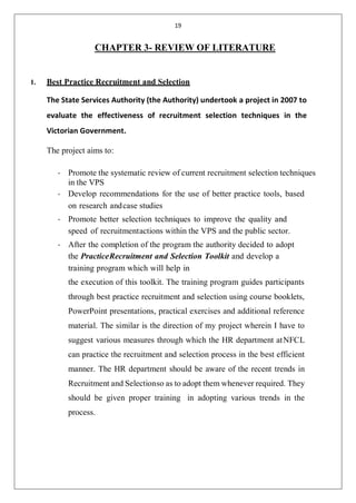 19
CHAPTER 3- REVIEW OF LITERATURE
1. Best Practice Recruitment and Selection
The State Services Authority (the Authority) undertook a project in 2007 to
evaluate the effectiveness of recruitment selection techniques in the
Victorian Government.
The project aims to:
• Promote the systematic review of current recruitment selection techniques
in the VPS
• Develop recommendations for the use of better practice tools, based
on research andcase studies
• Promote better selection techniques to improve the quality and
speed of recruitmentactions within the VPS and the public sector.
• After the completion of the program the authority decided to adopt
the PracticeRecruitment and Selection Toolkit and develop a
training program which will help in
the execution of this toolkit. The training program guides participants
through best practice recruitment and selection using course booklets,
PowerPoint presentations, practical exercises and additional reference
material. The similar is the direction of my project wherein I have to
suggest various measures through which the HR department atNFCL
can practice the recruitment and selection process in the best efficient
manner. The HR department should be aware of the recent trends in
Recruitment and Selectionso as to adopt them whenever required. They
should be given proper training in adopting various trends in the
process.
 