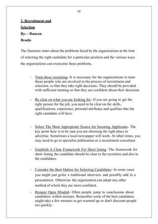 20
2. Recruitment and
Selection
By: - Duncan
Brodie
The literature states about the problems faced by the organizations at the time
of selecting the right candidate for a particular position and the various ways
the organizations can overcome these problems.
• Train those recruiting- It is necessary for the organizations to train
those people who are involved in the process of recruitment and
selection, so that they take right decisions. They should be provided
with sufficient training so that they are confident about their decisions
• Be clear on what you are looking for- If you are going to get the
right person for the job, you need to be clear on the skills,
qualifications, experience, personal attributes and qualities that the
right candidate will have.
• Select The Most Appropriate Source for Securing Applicants- The
key point here is to be sure you are choosing the right place to
advertise. Sometimes a local newspaper will work. At other times, you
may need to go to specialist publication or a recruitment consultant.
• Establish A Clear Framework For Short listing- The framework for
short listing the candidate should be clear to the recruiters and also to
the candidates.
• Consider the Best Option for Selecting Candidates- In some cases
you might just gofor a traditional interview and possibly add in a
presentation. Otherwise the organization can adopt any other
method of which they are more confident.
• Remain Open Minded- Often people jump to conclusions about
candidates within minutes. Remember some of the best candidates
might take a few minutes to get warmed up so don't discount people
too quickly.
 