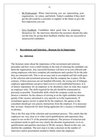 21
• Be Professional- When interviewing you are representing your
organization, its values, and beliefs. Today's candidate if they don't
get the job could be a customer or supplier in the future so give the
best impression you can.
• Give Feedback- Candidates takes good time in preparing
themselves for the interviews therefore the recruiters should also take
out the time for giving them feedback whether they are successful or
unsuccessful candidates.
3. Recruitment and Selection – Reasons for its Importance
By:- Abhishek
The literature states about the importance of the recruitment and selection
procedure and how even a small mistake at the time of selecting the candidate can
harm the organization. Any successful business will have at its core efficient and
caring employees who have complete job satisfaction and a perfect fit for the jobs
they are entrusted with. This is not an easy task to accomplish and full credit goes
to the selection and recruitment processes that the company has in place. On the
contrary, if these processes are not handled efficiently, the wrong sort of lethargic
employee appointments can prove fatal even to a well established business. It is
of utmost importance for an employer to be absolutely clear on what they expect
an employee tobe. The skills required for the job should be enumerated as
precisely as possible. Transferable skills which the company could use also
deserve a mention. So the chances of zeroing in on the right candidate increase
greatly if the vacancy advertised is very specific as to the requirements. If
recruitment agency service is opted for by the employer, the agency or the
consultant should get very precise instructions from the employer. It is necessary
that an exact framework for short listing applicants for a vacancy is formulated
in advance.
This is the first step of the selection and recruitment process. This entails that the
employers are very clear as to what sortof qualifications and experience they
expect to see on the CV of the potential employee. The process of selection and
recruitment needs to spell out very clearly the absolute requirements vis-à-vis
qualifications and qualities necessary to fill the vacancy. Based on this one can
shortlist the candidate. The next step is to take a decision on the number of
interviews and/or presentation needed to finally select the employee.
 