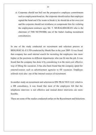 23
d) Corporate should not bail out the prospective employee commitments
such as employment bond etc. the corporate should realize that employee
signed the bond and if he wants to break it, he should do at his own cost
and the corporate should not reimburse or compensate him for violating
the employment contracts says Mr. T. MURALIDHARAN who is the
chairman of TMI NETWORK one of the India's leading recruitment
consultancies.
In one of the study conducted on recruitment and selection process at
BIOLOGICAL-E LTD conducted by Manik Rao in the year 2005. It was found
that company has used internal search for recruiting the employees into more
higher or the positions in different departments who can fit into the job. It was
found that the company has done it by considering it as the most cost effective
way of filling the vacancies. It has also been found that the company opted for
externalsources such as advertisement agencies to fill vacancies. Employee
referrals were also one of the internal sources of recruitment.
In another study on recruitment and selection in DW PRACTICE LLC which is
a HR consultancy, it was found that most of the employees felt that the
telephonic interview is not effective and instead direct interviews are more
feasible.
These are some of the studies conducted earlier on the Recruitment and Selections.
 