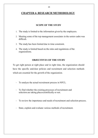24
CHAPTER 4- RESEARCH METHODOLOGY
SCOPE OF THE STUDY
1. The study is limited to the information given by the employees.
2. Meeting some of the top management associates in the senior cadre was
difficult.
3. The study has been limited due to time constraint.
4. The study is limited based on the rules and regulations of the
organizations.
OBJECITIVES OF THE STUDY
To get right person at right place and in right time, the organization should
have the specific andclear policies and recruitment and selection methods
which are essential for the growth of the organization.
• To analyze the actual recruitment process in NFCL.
• To find whether the existing processes of recruitment and
selection are taking placescientifically or not.
• To review the importance and needs of recruitment and selection process.
• State, explain and evaluate various methods of recruitment.
 