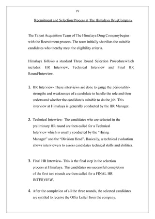 25
Recruitment and Selection Process at The Himalaya DrugCompany
The Talent Acquisition Team of The Himalaya Drug Companybegins
with the Recruitment process. The team initially shortlists the suitable
candidates who thereby meet the eligibility criteria.
Himalaya follows a standard Three Round Selection Procedurewhich
includes: HR Interview, Technical Interview and Final HR
Round/Interview.
1. HR Interview- These interviews are done to gauge the personality-
strengths and weaknesses of a candidate to handle the role and then
understand whether the candidateis suitable to do the job. This
interview at Himalaya is generally conducted by the HR Manager.
2. Technical Interview- The candidates who are selected in the
preliminary HR round are then called for a Technical
Interview which is usually conducted by the “Hiring
Manager” and the “Division Head”. Basically, a technical evaluation
allows interviewers to assess candidates technical skills and abilities.
3. Final HR Interview- This is the final step in the selection
process at Himalaya. The candidates on successful completion
of the first two rounds are then called for a FINAL HR
INTERVIEW.
4. After the completion of all the three rounds, the selected candidates
are entitled to receive the Offer Letter from the company.
 