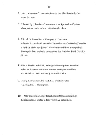 26
5. Later, collection of documents from the candidate is done by the
respective team.
6. Followed by collection of documents, a background verification
of documents or the authentication is undertaken.
7. After all the formalities with respect to documents,
reference is completed, a two day “Induction and Onboarding” session
is held for all the new joiners’ whereinthe candidates are explained
thoroughly about the basic components like Provident Fund, Gratuity,
ESI etc.
8. Also, a detailed induction, training and development, technical
induction is carried out so that the new employeesare able to
understand the basic duties they are entitled with.
9. During the Induction, the candidates are also briefed
regarding the Job Description.
10. After the completion of Induction and Onboardingsession,
the candidate are shifted to their respective department.
 