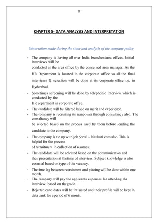 27
CHAPTER 5- DATA ANALYSIS AND INTERPRETATION
Observation made during the study and analysis of the company policy
• The company is having all over India branches/area offices. Initial
interviews will be
conducted at the area office by the concerned area manager. As the
HR Department is located in the corporate office so all the final
interviews & selection will be done at its corporate office i.e. in
Hyderabad.
• Sometimes screening will be done by telephonic interview which is
conducted by the
HR department in corporate office.
• The candidate will be filtered based on merit and experience.
• The company is recruiting its manpower through consultancy also. The
consultancy will
be selected based on the process used by them before sending the
candidate to the company.
• The company is tie up with job portal – Naukari.com also. This is
helpful for the process
of recruitment in collection of resumes.
• The candidate will be selected based on the communication and
their presentation at thetime of interview. Subject knowledge is also
essential based on type of the vacancy.
• The time lag between recruitment and placing will be done within one
month.
• The company will pay the applicants expenses for attending the
interview, based on thegrade.
• Rejected candidates will be intimated and their profile will be kept in
data bank for aperiod of 6 month.
 